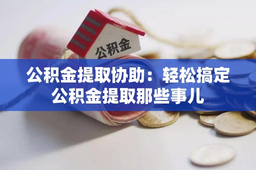 尤溪公积金提取协助:轻松搞定公积金提取那些事儿 尤溪公积金提取协助:轻松搞定公积金提取那些事儿