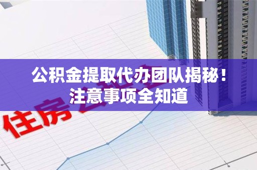 尤溪公积金提取代办团队揭秘！注意事项全知道