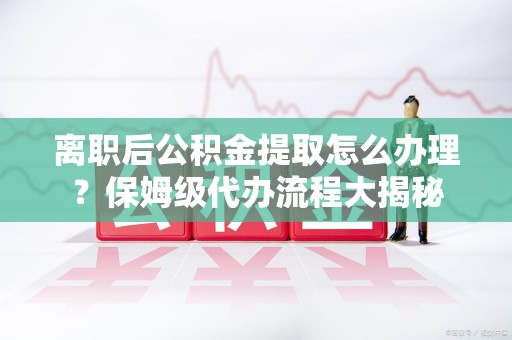 尤溪离职后公积金提取怎么办理?保姆级代办流程大揭秘 尤溪离职后公积金提取怎么办理?保姆级代办流程大揭秘