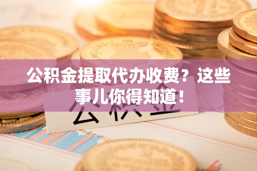 尤溪公积金提取代办收费？这些事儿你得知道！
