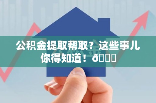 尤溪公积金提取帮取？这些事儿你得知道！😎