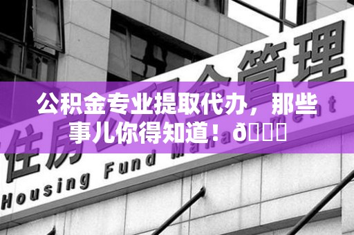 尤溪公积金专业提取代办，那些事儿你得知道！😎