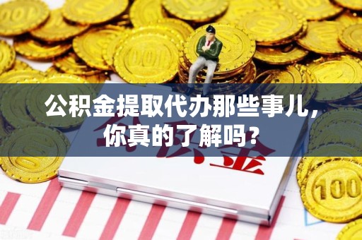 尤溪公积金提取代办那些事儿，你真的了解吗？